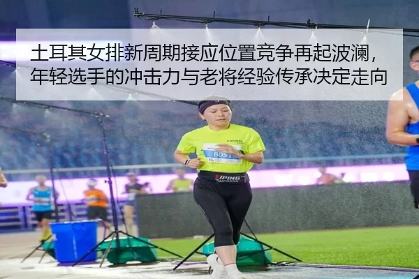 土耳其女排新周期接应位置竞争再起波澜，年轻选手的冲击力与老将经验传承决定走向